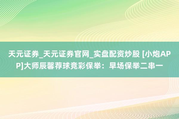 天元证券_天元证券官网_实盘配资炒股 [小炮APP]大师辰馨荐球竞彩保举：早场保举二串一