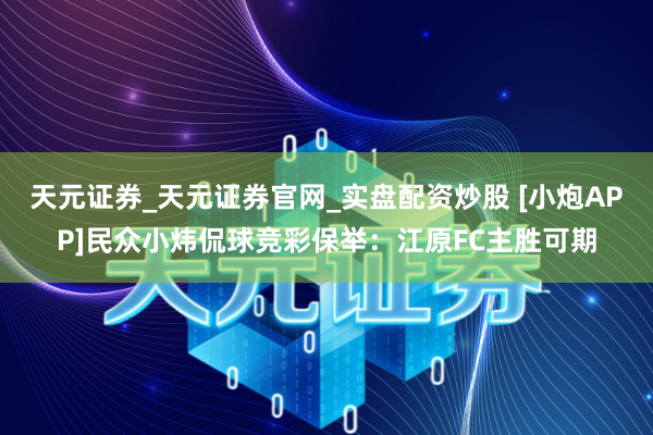 天元证券_天元证券官网_实盘配资炒股 [小炮APP]民众小炜侃球竞彩保举：江原FC主胜可期