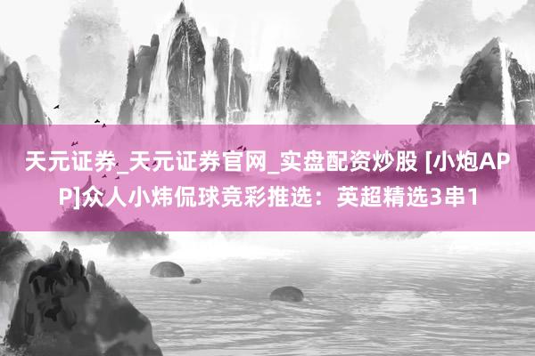 天元证券_天元证券官网_实盘配资炒股 [小炮APP]众人小炜侃球竞彩推选：英超精选3串1