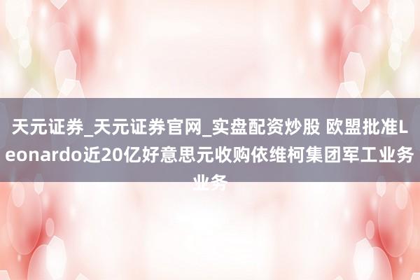 天元证券_天元证券官网_实盘配资炒股 欧盟批准Leonardo近20亿好意思元收购依维柯集团军工业务