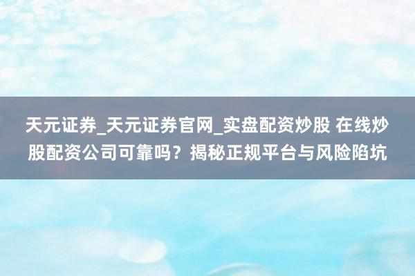 天元证券_天元证券官网_实盘配资炒股 在线炒股配资公司可靠吗？揭秘正规平台与风险陷坑