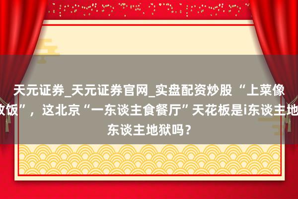 天元证券_天元证券官网_实盘配资炒股 “上菜像监狱放饭”，这北京“一东谈主食餐厅”天花板是i东谈主地狱吗？