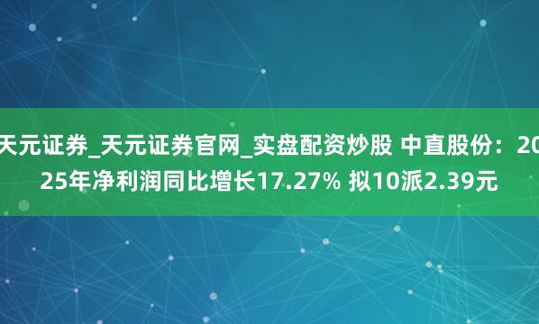 天元证券_天元证券官网_实盘配资炒股 中直股份：2025年净利润同比增长17.27% 拟10派2.39元