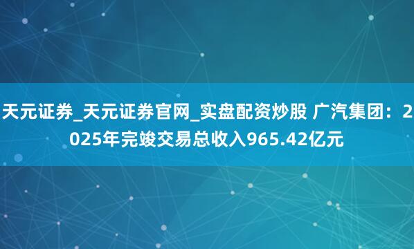 天元证券_天元证券官网_实盘配资炒股 广汽集团：2025年完竣交易总收入965.42亿元