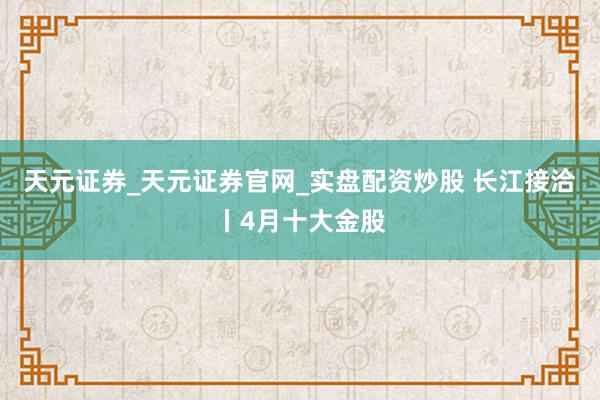 天元证券_天元证券官网_实盘配资炒股 长江接洽丨4月十大金股